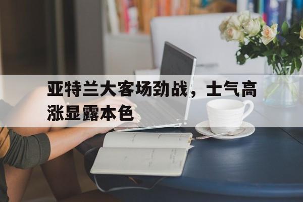 关于亚特兰大客场劲战，士气高涨显露本色的信息